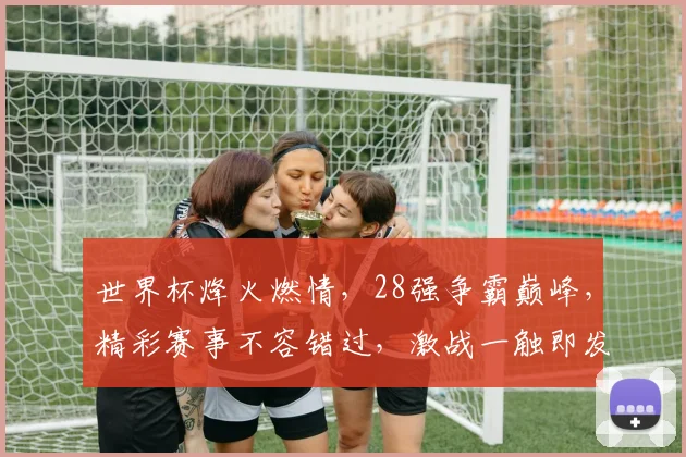 世界杯烽火燃情，28强争霸巅峰，精彩赛事不容错过，激战一触即发