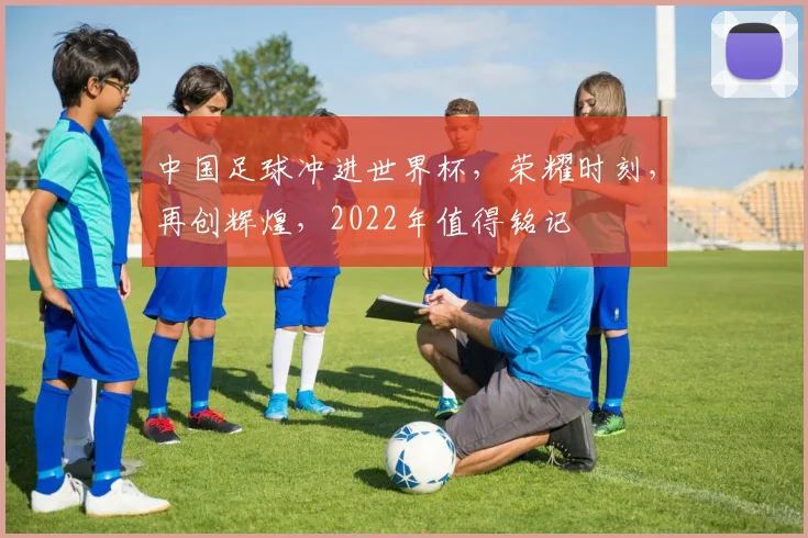 中国足球冲进世界杯，荣耀时刻，再创辉煌，2022年值得铭记